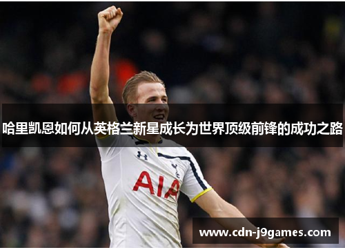 哈里凯恩如何从英格兰新星成长为世界顶级前锋的成功之路 哈里凯恩如何从英格兰新星成长为世界顶级前锋的成功之路