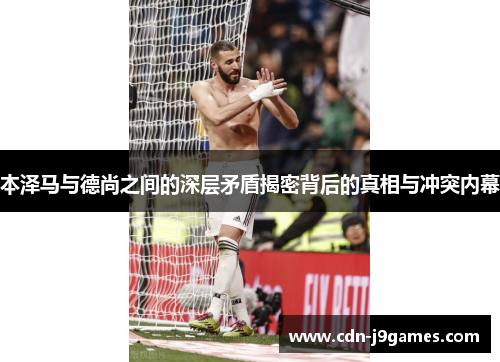 本泽马与德尚之间的深层矛盾揭密背后的真相与冲突内幕