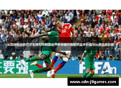 从攻防枢纽看巴尔韦德对阵韩国世界杯关键作用解析战术价值与比赛走向影响