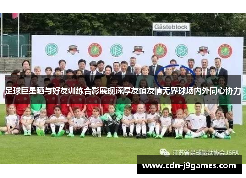 足球巨星晒与好友训练合影展现深厚友谊友情无界球场内外同心协力