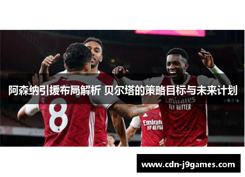 阿森纳引援布局解析 贝尔塔的策略目标与未来计划